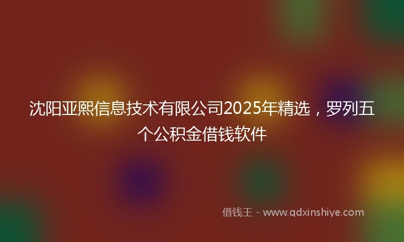 沈阳亚熙信息技术有限公司2025年精选，罗列五个公积金借钱软件
