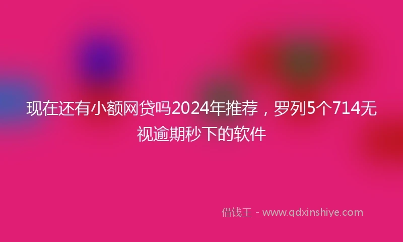 现在还有小额网贷吗2024年推荐，罗列5个714无视逾期秒下的软件