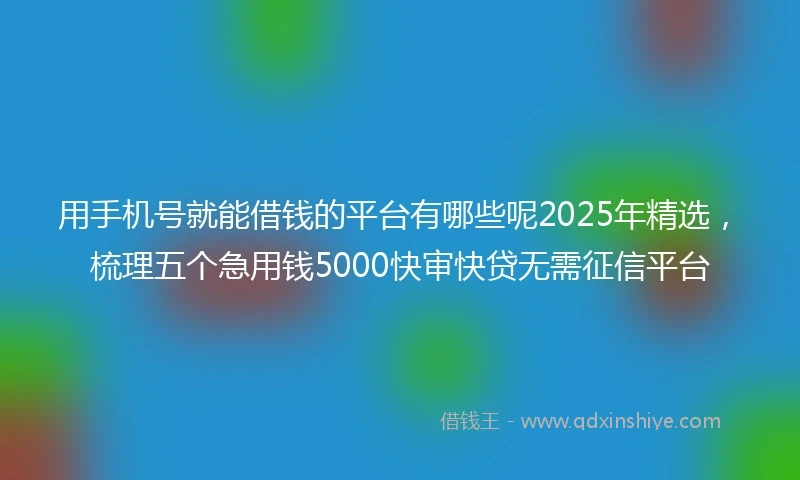 用手机号就能借钱的平台有哪些呢2025年精选，梳理五个急用钱5000快审快贷无需征信平台