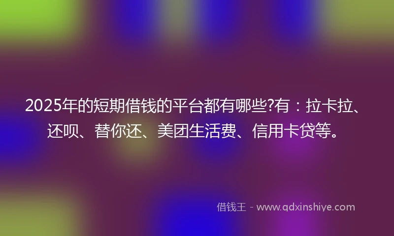 2025年的短期借钱的平台都有哪些?有：拉卡拉、还呗、替你还、美团生活费、信用卡贷等。