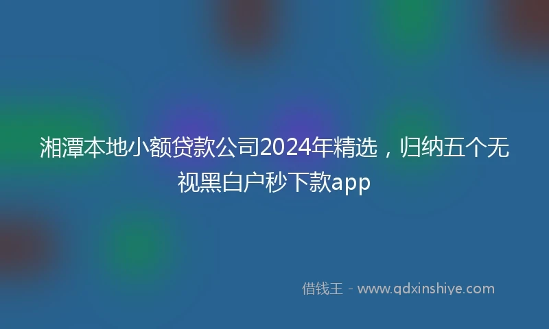 湘潭本地小额贷款公司2024年精选，归纳五个无视黑白户秒下款app