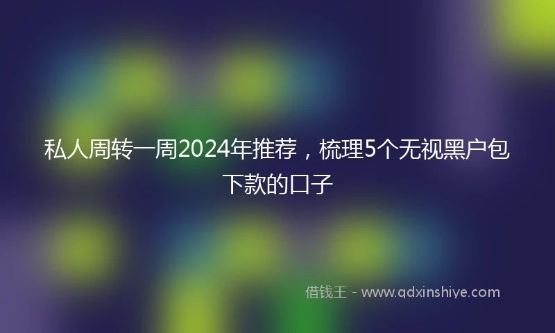 私人周转一周2024年推荐，梳理5个无视黑户包下款的口子