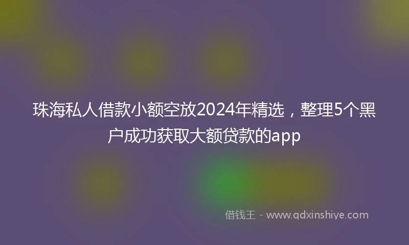珠海私人借款小额空放2024年精选，整理5个黑户成功获取大额贷款的app