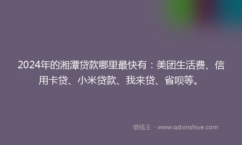 2024年的湘潭贷款哪里最快有：美团生活费、信用卡贷、小米贷款、我来贷、省呗等。