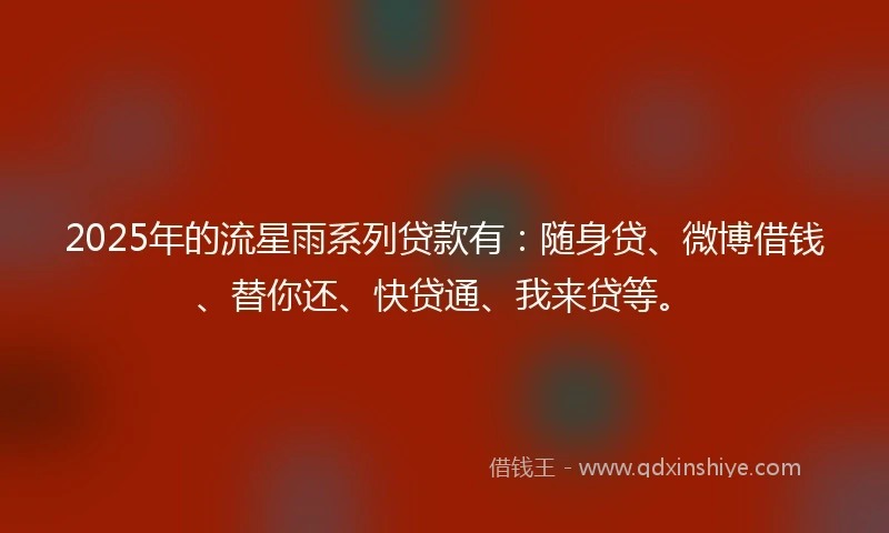 2025年的流星雨系列贷款有：随身贷、微博借钱、替你还、快贷通、我来贷等。