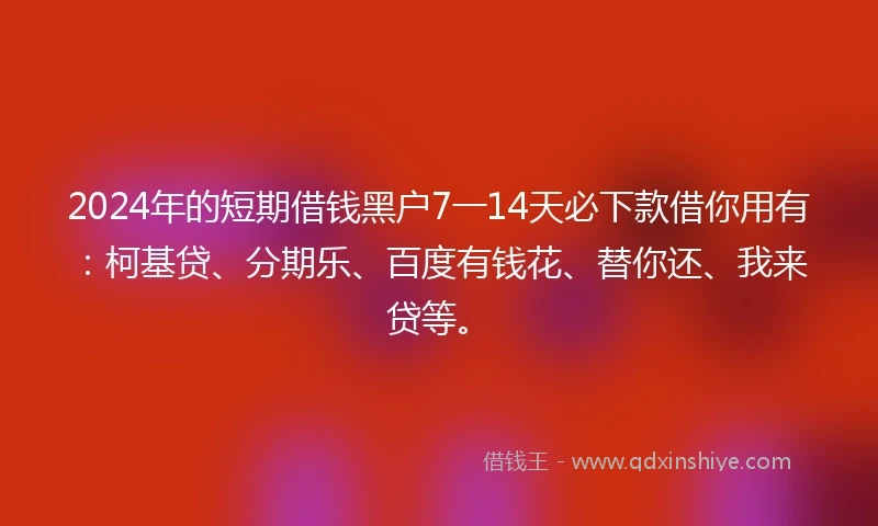 2024年的短期借钱黑户7一14天必下款借你用有：柯基贷、分期乐、百度有钱花、替你还、我来贷等。