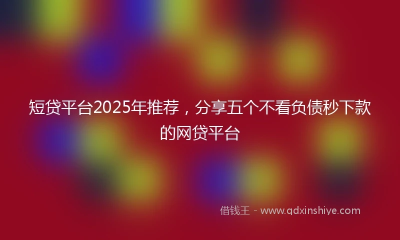 短贷平台2025年推荐，分享五个不看负债秒下款的网贷平台