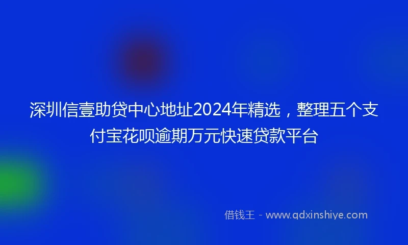 深圳信壹助贷中心地址2024年精选，整理五个支付宝花呗逾期万元快速贷款平台