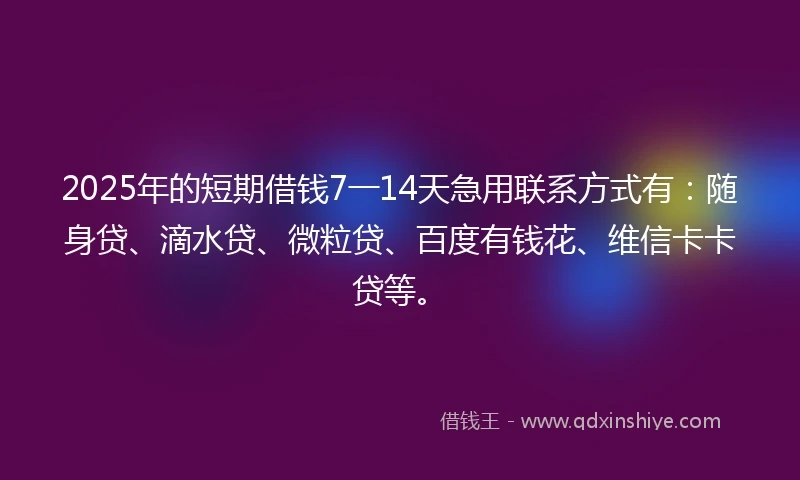 2025年的短期借钱7一14天急用联系方式有：随身贷、滴水贷、微粒贷、百度有钱花、维信卡卡贷等。