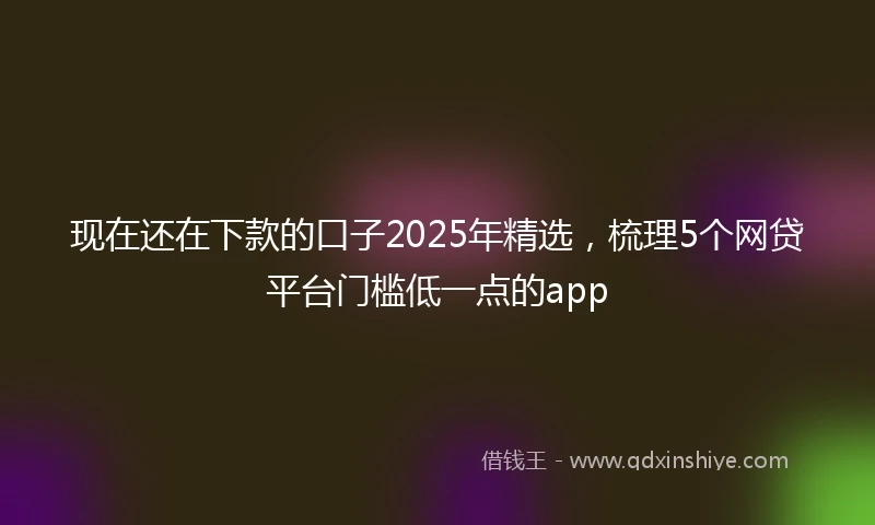 现在还在下款的口子2025年精选，梳理5个网贷平台门槛低一点的app