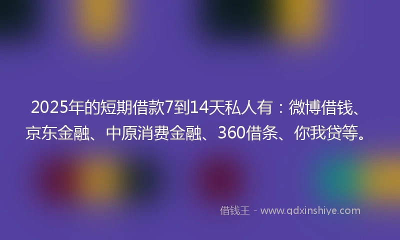 2025年的短期借款7到14天私人有：微博借钱、京东金融、中原消费金融、360借条、你我贷等。