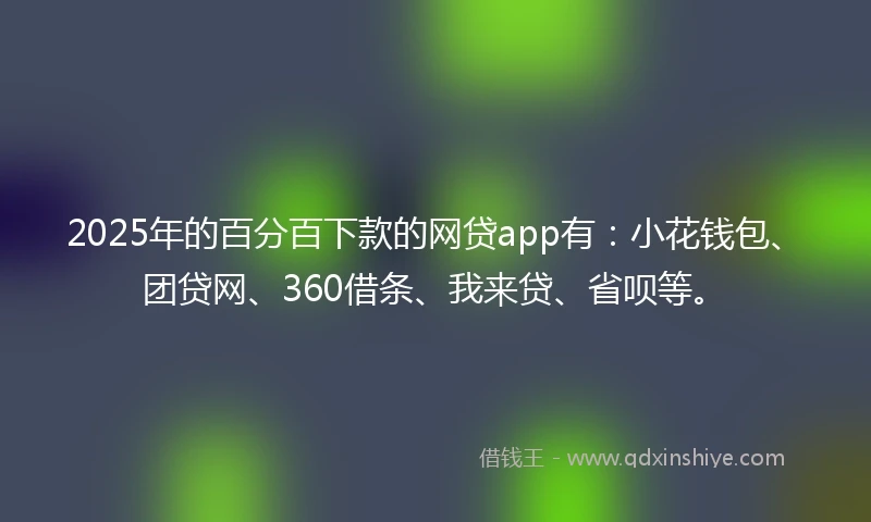 2025年的百分百下款的网贷app有：小花钱包、团贷网、360借条、我来贷、省呗等。