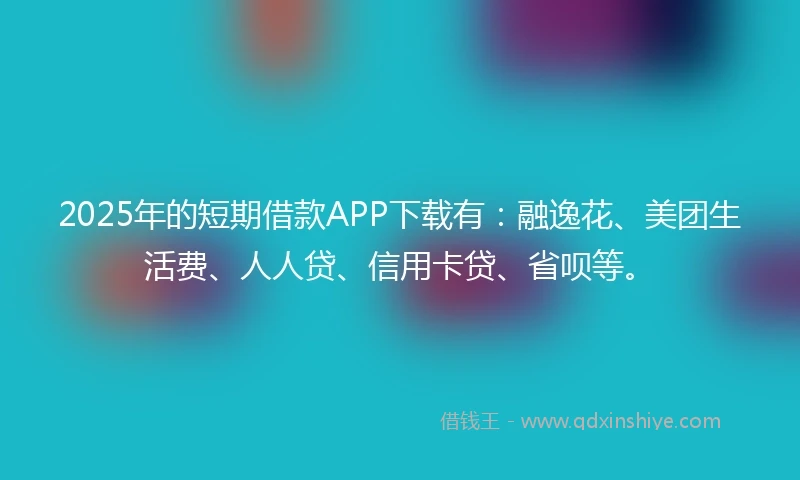 2025年的短期借款APP下载有：融逸花、美团生活费、人人贷、信用卡贷、省呗等。