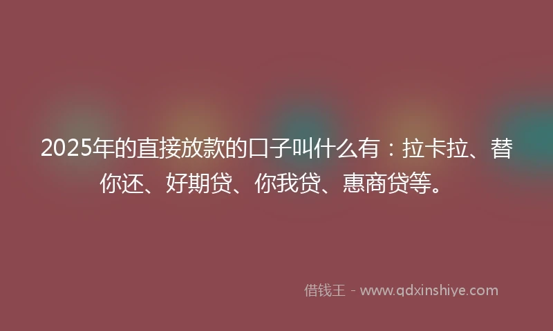 2025年的直接放款的口子叫什么有：拉卡拉、替你还、好期贷、你我贷、惠商贷等。