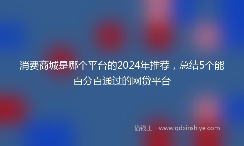 消费商城是哪个平台的2024年推荐，总结5个能百分百通过的网贷平台