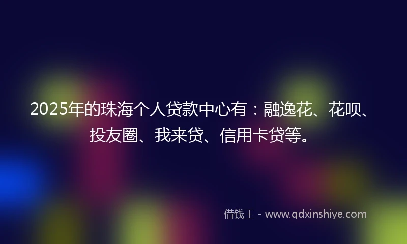 2025年的珠海个人贷款中心有：融逸花、花呗、投友圈、我来贷、信用卡贷等。