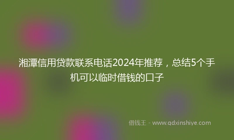 湘潭信用贷款联系电话2024年推荐，总结5个手机可以临时借钱的口子