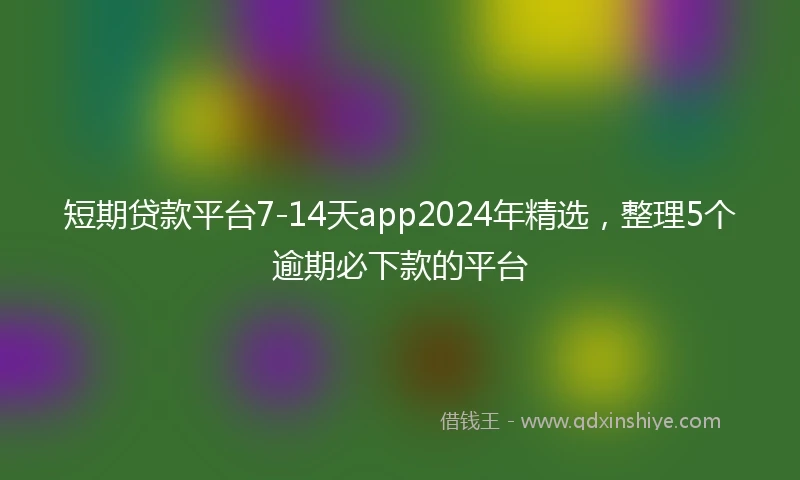 短期贷款平台7-14天app2024年精选，整理5个逾期必下款的平台