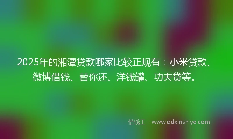 2025年的湘潭贷款哪家比较正规有：小米贷款、微博借钱、替你还、洋钱罐、功夫贷等。
