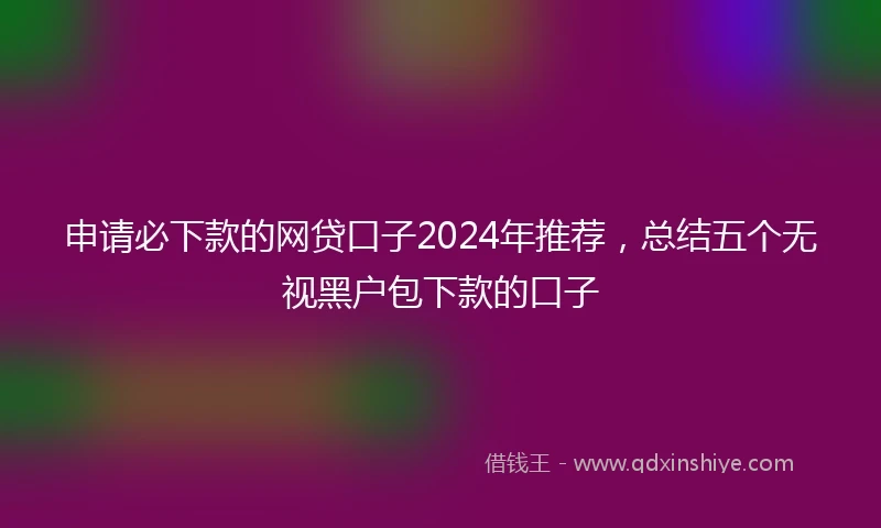 申请必下款的网贷口子2024年推荐，总结五个无视黑户包下款的口子