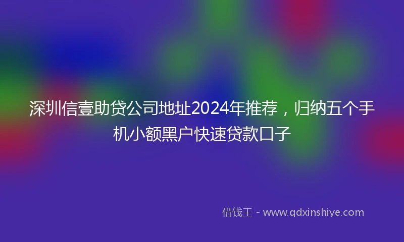 深圳信壹助贷公司地址2024年推荐，归纳五个手机小额黑户快速贷款口子