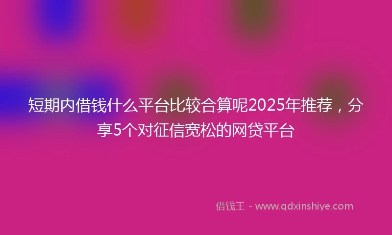 短期内借钱什么平台比较合算呢2025年推荐，分享5个对征信宽松的网贷平台
