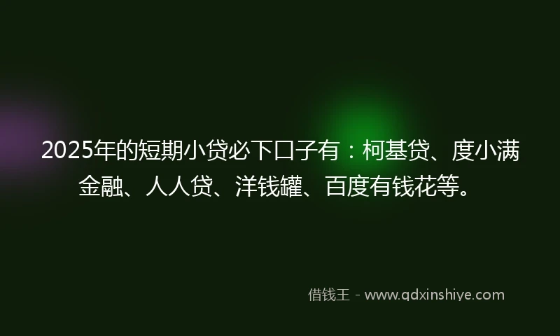 2025年的短期小贷必下口子有：柯基贷、度小满金融、人人贷、洋钱罐、百度有钱花等。