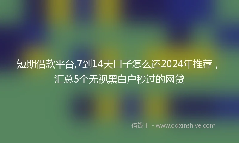 短期借款平台,7到14天口子怎么还2024年推荐，汇总5个无视黑白户秒过的网贷