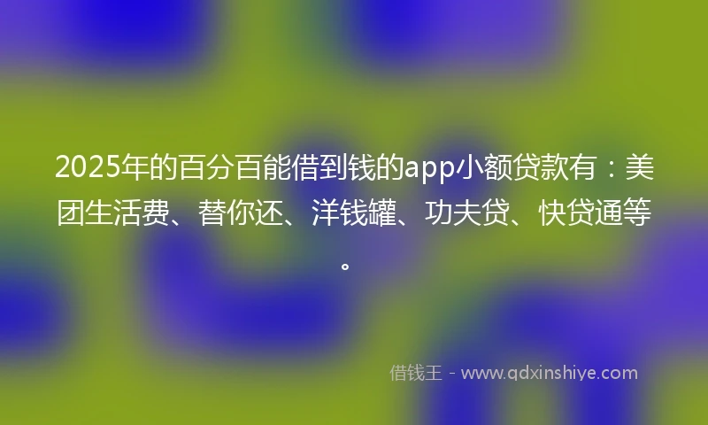 2025年的百分百能借到钱的app小额贷款有：美团生活费、替你还、洋钱罐、功夫贷、快贷通等。