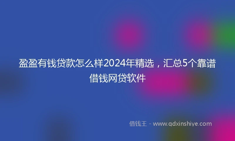 盈盈有钱贷款怎么样2024年精选，汇总5个靠谱借钱网贷软件