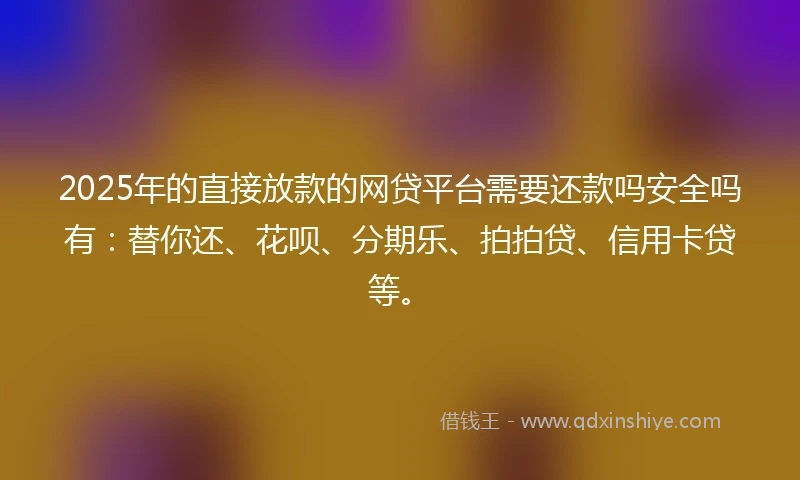 2025年的直接放款的网贷平台需要还款吗安全吗有：替你还、花呗、分期乐、拍拍贷、信用卡贷等。
