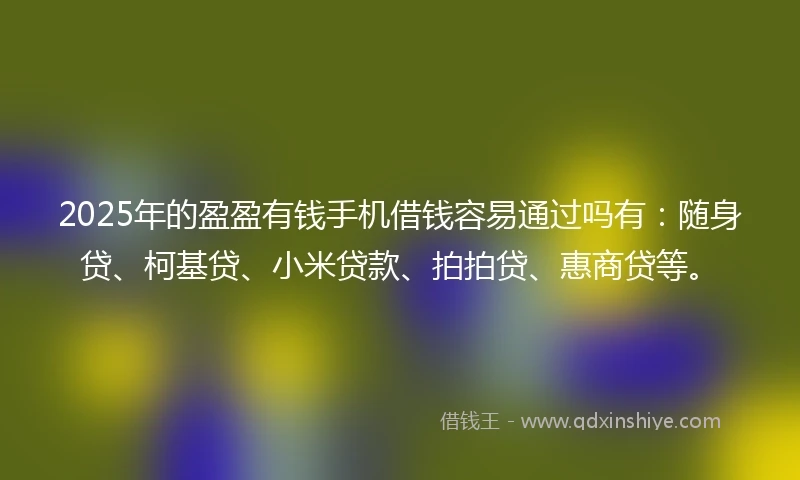 2025年的盈盈有钱手机借钱容易通过吗有：随身贷、柯基贷、小米贷款、拍拍贷、惠商贷等。