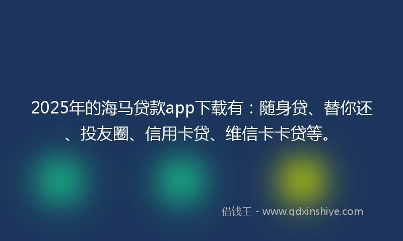 2025年的海马贷款app下载有：随身贷、替你还、投友圈、信用卡贷、维信卡卡贷等。