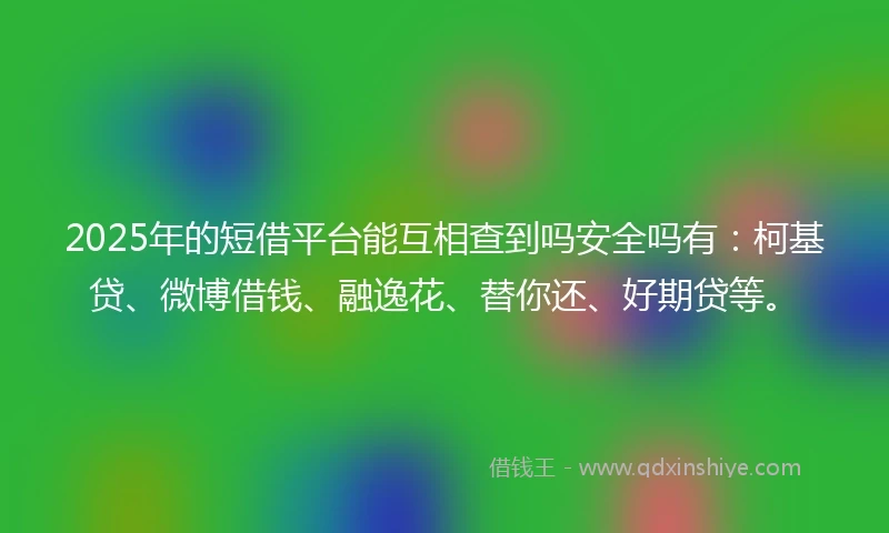 2025年的短借平台能互相查到吗安全吗有：柯基贷、微博借钱、融逸花、替你还、好期贷等。