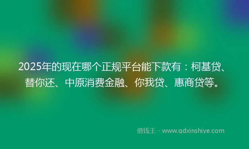 2025年的现在哪个正规平台能下款有：柯基贷、替你还、中原消费金融、你我贷、惠商贷等。