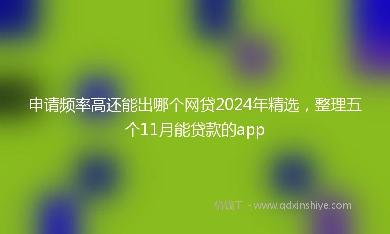 申请频率高还能出哪个网贷2024年精选，整理五个11月能贷款的app