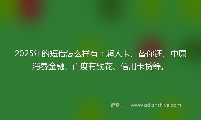 2025年的短借怎么样有：超人卡、替你还、中原消费金融、百度有钱花、信用卡贷等。