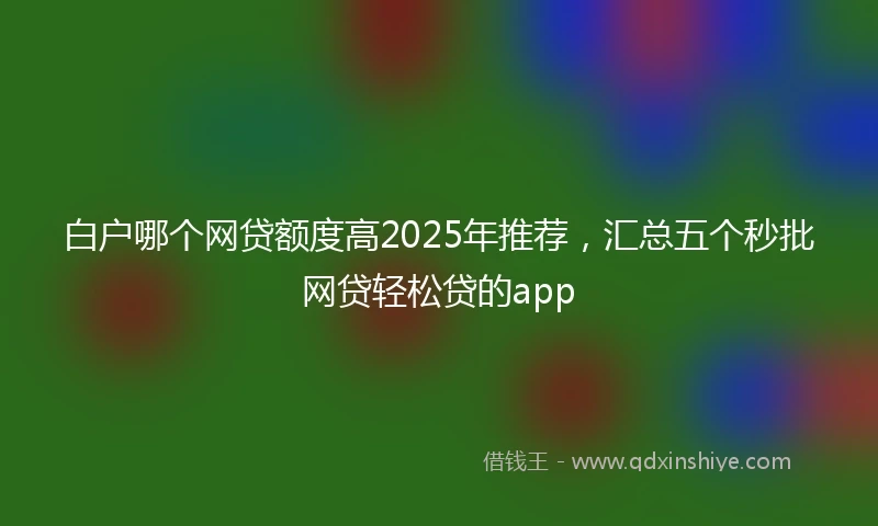 白户哪个网贷额度高2025年推荐，汇总五个秒批网贷轻松贷的app