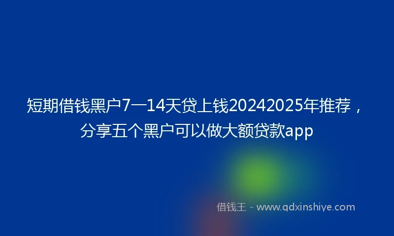 短期借钱黑户7一14天贷上钱20242025年推荐，分享五个黑户可以做大额贷款app