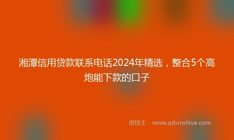 湘潭信用贷款联系电话2024年精选，整合5个高炮能下款的口子