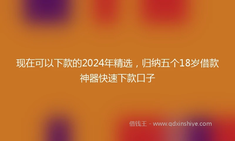 现在可以下款的2024年精选,归纳五个18岁借款神器快速下款口子
