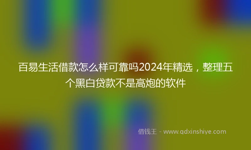 百易生活借款怎么样可靠吗2024年精选，整理五个黑白贷款不是高炮的软件