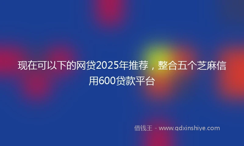 现在可以下的网贷2025年推荐，整合五个芝麻信用600贷款平台