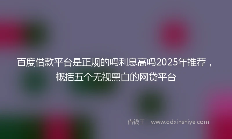 百度借款平台是正规的吗利息高吗2025年推荐，概括五个无视黑白的网贷平台