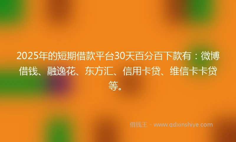 2025年的短期借款平台30天百分百下款有：微博借钱、融逸花、东方汇、信用卡贷、维信卡卡贷等。