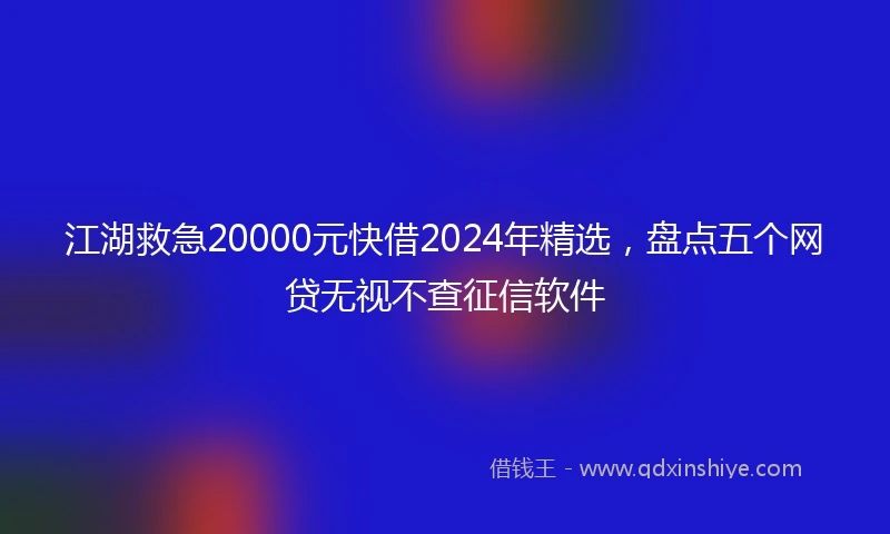 江湖救急20000元快借2024年精选，盘点五个网贷无视不查征信软件