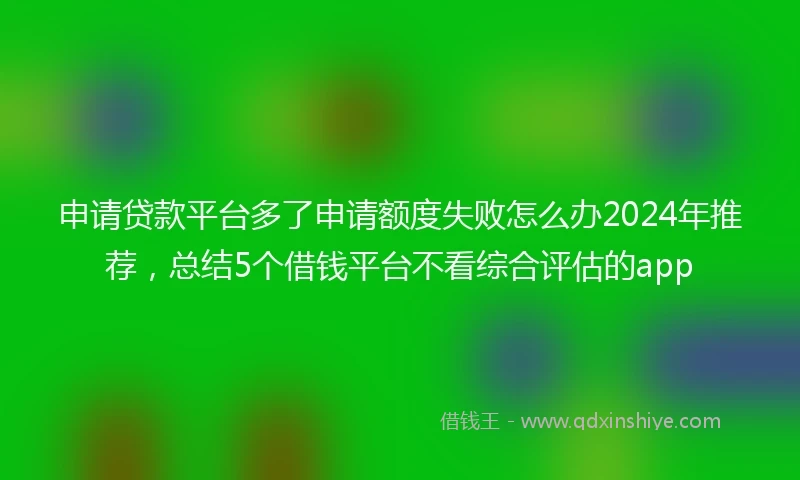 申请贷款平台多了申请额度失败怎么办2024年推荐，总结5个借钱平台不看综合评估的app