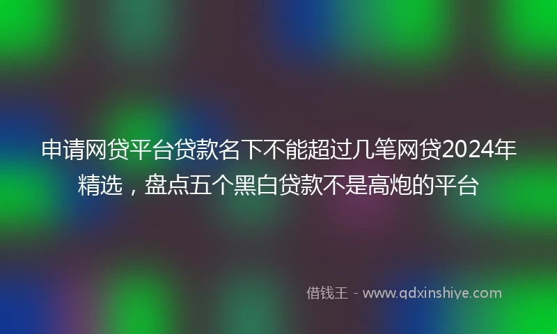 申请网贷平台贷款名下不能超过几笔网贷2024年精选，盘点五个黑白贷款不是高炮的平台