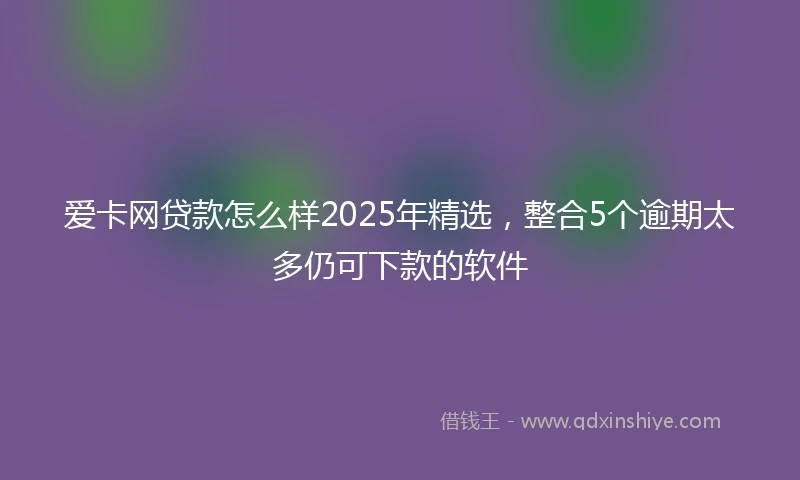 爱卡网贷款怎么样2025年精选，整合5个逾期太多仍可下款的软件