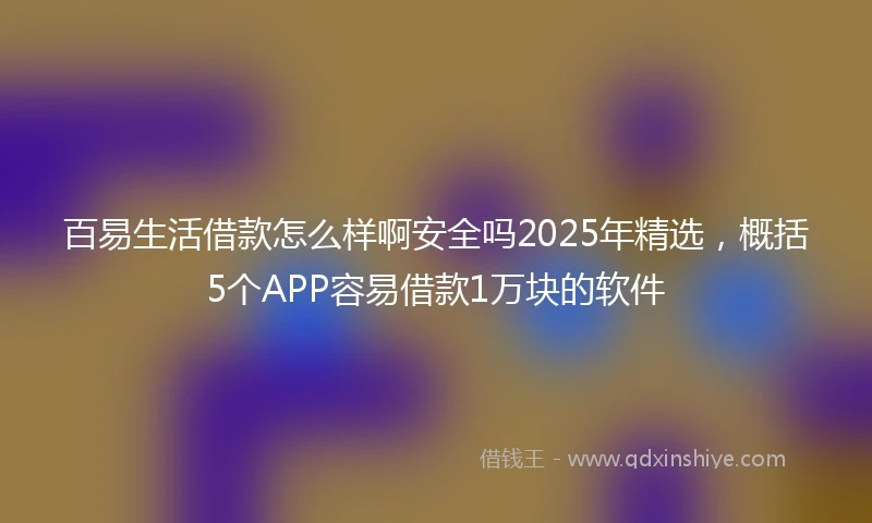 百易生活借款怎么样啊安全吗2025年精选，概括5个APP容易借款1万块的软件